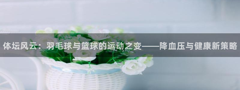球王会体育：体坛风云：羽毛球与篮球的运动之变——降血压与健康新策略
